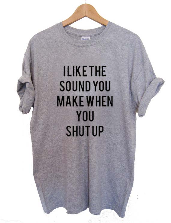 i like the sound you make shut up T Shirt Size S,M,L,XL,2XL,3XL