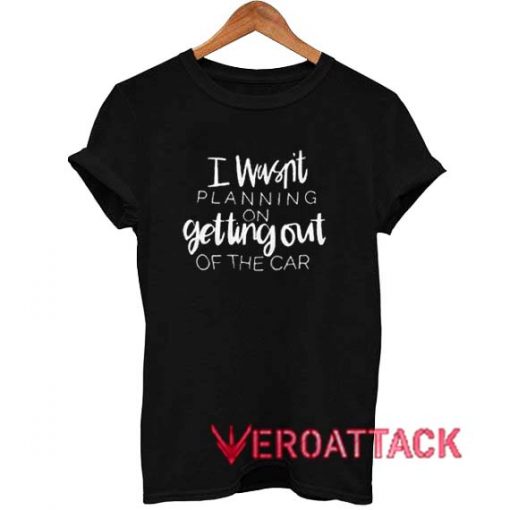 I Wasn't Planning On Getting Out Of The Car t shirt Size XS,S,M,L,XL,2XL,3XL